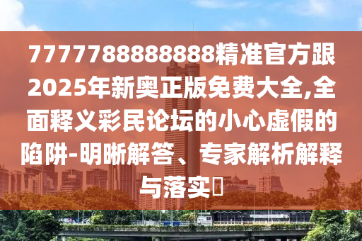 7777788888888精準(zhǔn)官方跟2025年新奧正版免費大全,全面釋義彩民論壇的小心虛假的陷阱-明晰解答、專家解析解釋與落實?石家莊阿鷗環(huán)?？萍加邢薰? class=