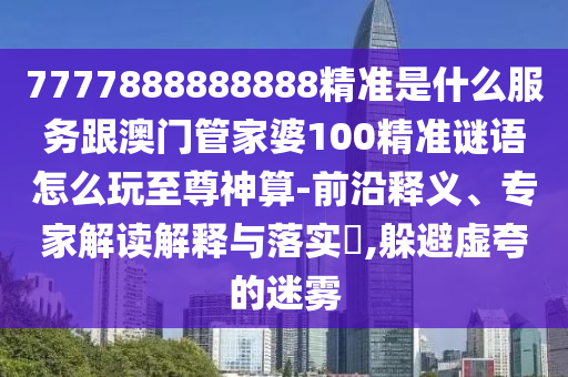7777888888888精準是什么服務跟澳門管家婆100精準謎語怎么玩至尊神算-前沿釋義、專家解讀解釋與落實?,躲避虛夸的迷霧石家莊阿鷗環(huán)?？萍加邢薰? class=
