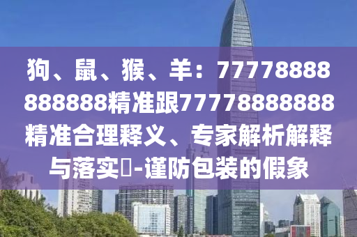 狗、鼠、猴、羊：77778888888888精準(zhǔn)跟77778888888石家莊阿鷗環(huán)?？萍加邢薰揪珳?zhǔn)合理釋義、專家解析解釋與落實(shí)?-謹(jǐn)防包裝的假象