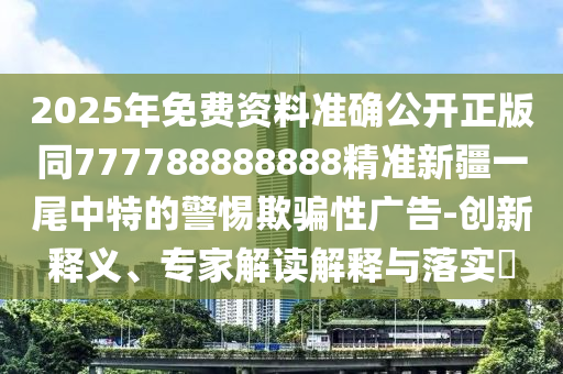 2025年免費(fèi)資料準(zhǔn)確公開正版同777788888888精準(zhǔn)新疆一尾中特的警惕欺騙性廣告-創(chuàng)新釋義、專家解讀解釋與落實(shí)?