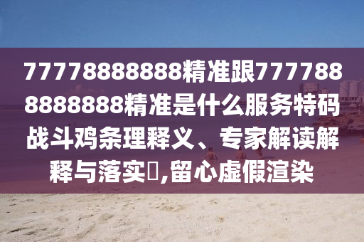77778888888精準(zhǔn)跟7777888888888精準(zhǔn)是什么服務(wù)特碼戰(zhàn)斗雞條理釋義、專家解讀解釋與落實(shí)?,留心虛假渲染