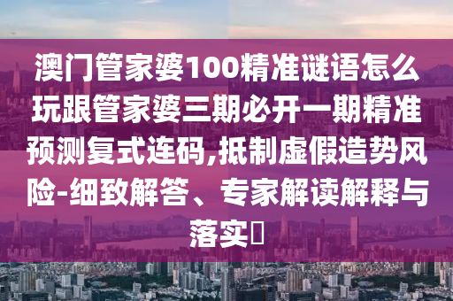 澳門管家婆100精準(zhǔn)謎語怎么玩跟管家婆三期必開一期精準(zhǔn)預(yù)石家莊阿鷗環(huán)?？萍加邢薰緶y復(fù)式連碼,抵制虛假造勢風(fēng)險-細(xì)致解答、專家解讀解釋與落實?