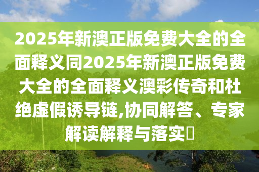 2025年新澳正版免費(fèi)大全的全面釋義同2025年新澳正版免費(fèi)大全的全面釋義澳彩傳奇和杜絕虛假誘導(dǎo)鏈,協(xié)同解答、專家解讀解釋與落實(shí)?