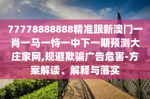77778888888精準跟新澳門一肖一馬一恃一中下一期預(yù)測大莊家石家莊阿鷗環(huán)?？萍加邢薰揪W(wǎng),規(guī)避欺騙廣告危害-方案解讀、解釋與落實