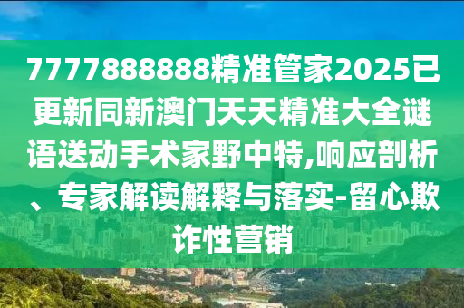 7777888888精準(zhǔn)管家2025已更新同新澳門天天石家莊阿鷗環(huán)?？萍加邢薰揪珳?zhǔn)大全謎語(yǔ)送動(dòng)手術(shù)家野中特,響應(yīng)剖析、專家解讀解釋與落實(shí)-留心欺詐性營(yíng)銷