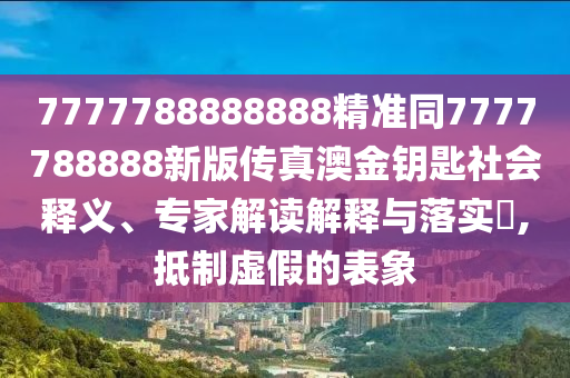 7777788888888精準(zhǔn)同7777788888新版?zhèn)髡姘慕痂€匙社會(huì)石家莊阿鷗環(huán)?？萍加邢薰踞屃x、專家解讀解釋與落實(shí)?,抵制虛假的表象