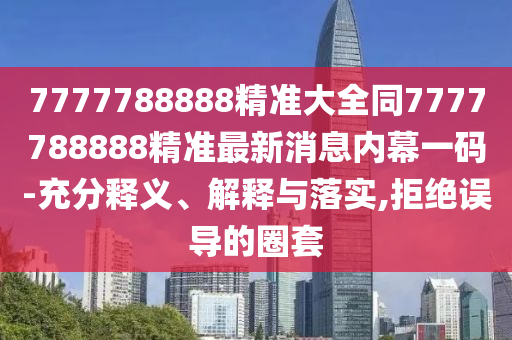 7777788888精準(zhǔn)大全同7777788888精準(zhǔn)最新消息內(nèi)幕一碼-充分釋義、解釋與落實(shí),拒絕誤導(dǎo)的圈套石家莊阿鷗環(huán)?？萍加邢薰? class=