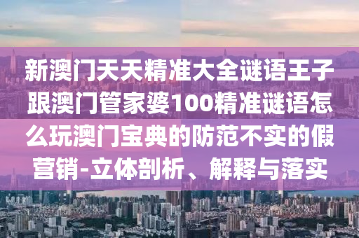 新澳門石家莊阿鷗環(huán)?？萍加邢薰咎焯炀珳?zhǔn)大全謎語(yǔ)王子跟澳門管家婆100精準(zhǔn)謎語(yǔ)怎么玩澳門寶典的防范不實(shí)的假營(yíng)銷-立體剖析、解釋與落實(shí)