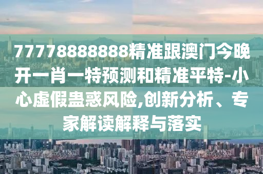 77778888888精準(zhǔn)跟澳門(mén)今晚開(kāi)一肖一特預(yù)測(cè)和精準(zhǔn)平特-小心虛假蠱惑風(fēng)險(xiǎn),創(chuàng)新分析、專(zhuān)家石家莊阿鷗環(huán)保科技有限公司解讀解釋與落實(shí)
