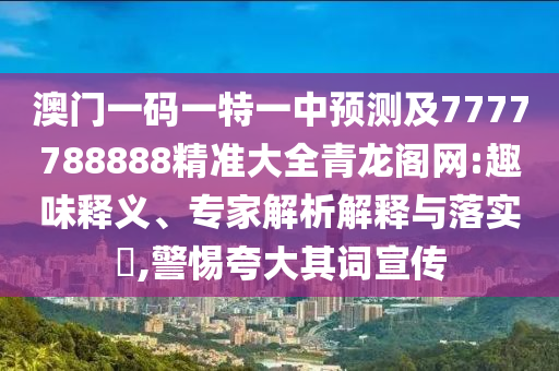 澳門一碼一特一中預測及7777788888精準大全青龍閣網(wǎng):趣味釋義、專家解析解釋與落實?,警惕夸大其詞宣傳石家莊阿鷗環(huán)?？萍加邢薰? class=
