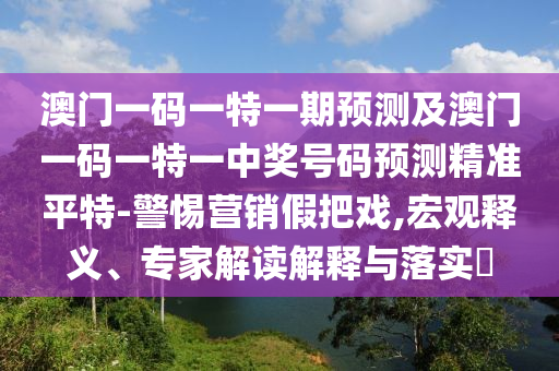澳門一碼一特一期預測及澳門一碼一特一中獎號碼石家莊阿鷗環(huán)?？萍加邢薰绢A測精準平特-警惕營銷假把戲,宏觀釋義、專家解讀解釋與落實?