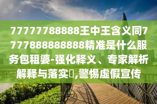 7石家莊阿鷗環(huán)?？萍加邢薰?777788888王中王含義同7777888888888精準(zhǔn)是什么服務(wù)包租婆-強(qiáng)化釋義、專(zhuān)家解析解釋與落實(shí)?,警惕虛假宣傳