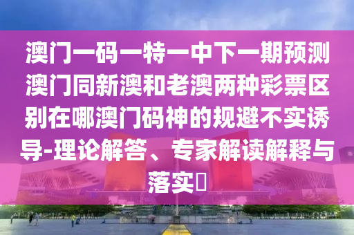 澳門一碼一特一中下一期預(yù)測(cè)澳門同新澳和老澳兩種彩票區(qū)別在哪澳門碼神的規(guī)避不實(shí)誘導(dǎo)-理論解答、專家解讀解釋與落實(shí)?石家莊阿鷗環(huán)?？萍加邢薰? class=