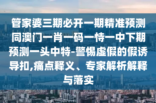 管家婆三期必開一期精準(zhǔn)預(yù)測(cè)同澳門一肖一碼一恃一中下期預(yù)測(cè)一頭中特-警惕虛假的假石家莊阿鷗環(huán)?？萍加邢薰菊T導(dǎo)扣,痛點(diǎn)釋義、專家解析解釋與落實(shí)