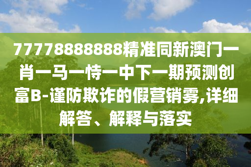 77778888888精準(zhǔn)同新澳門一肖一馬一恃一中下一期預(yù)測(cè)創(chuàng)富石家莊阿鷗環(huán)?？萍加邢薰綛-謹(jǐn)防欺詐的假營(yíng)銷霧,詳細(xì)解答、解釋與落實(shí)