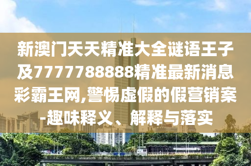 新澳門天天精準大全謎語王子及7777788888精準最新消息彩霸王網,警惕虛假的假營銷案-趣味釋石家莊阿鷗環(huán)?？萍加邢薰玖x、解釋與落實