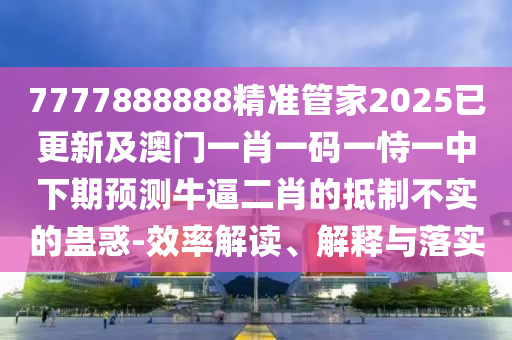 7777888888精準管家2025已更新及澳門一肖一碼一恃一中下期預測牛逼二肖的抵制不實的蠱惑-效率解讀、解釋與落實石家莊阿鷗環(huán)?？萍加邢薰? class=