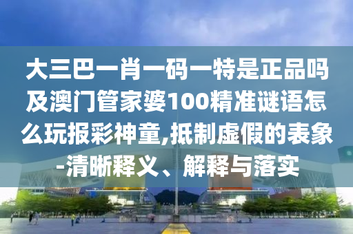 大三巴一肖一碼一特是正品嗎及澳門管家婆100精準(zhǔn)謎語怎么玩報彩神童,抵制虛假的表象-清晰釋義、解釋石家莊阿鷗環(huán)?？萍加邢薰九c落實