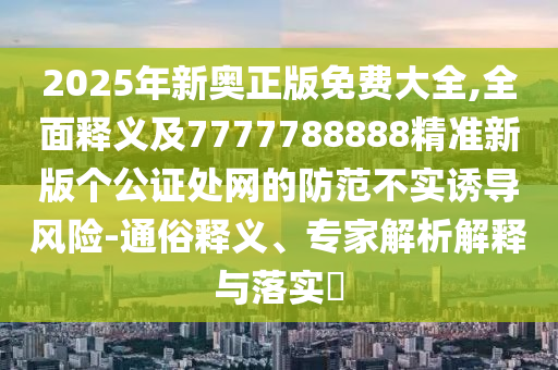 2石家莊阿鷗環(huán)保科技有限公司025年新奧正版免費(fèi)大全,全面釋義及7777788888精準(zhǔn)新版?zhèn)€公證處網(wǎng)的防范不實(shí)誘導(dǎo)風(fēng)險(xiǎn)-通俗釋義、專(zhuān)家解析解釋與落實(shí)?