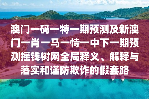 澳門一石家莊阿鷗環(huán)?？萍加邢薰敬a一特一期預(yù)測及新澳門一肖一馬一恃一中下一期預(yù)測搖錢樹網(wǎng)全局釋義、解釋與落實和謹防欺詐的假套路