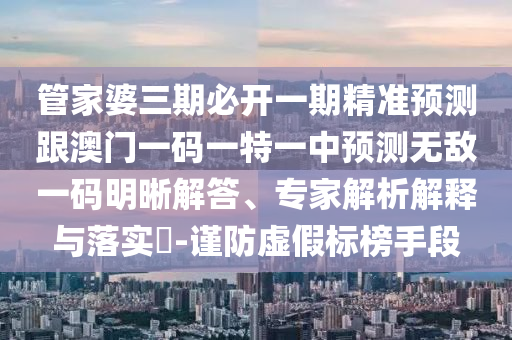 管家婆三期必開一期精準預(yù)測跟澳門一碼一特一中預(yù)測無敵一碼明晰解石家莊阿鷗環(huán)?？萍加邢薰敬?、專家解析解釋與落實?-謹防虛假標榜手段