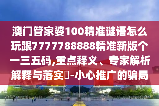 澳門(mén)管家婆100精準(zhǔn)謎語(yǔ)怎么玩跟7777788888精準(zhǔn)新版?zhèn)€一三五碼,重點(diǎn)釋義、專(zhuān)家解析解釋與落實(shí)?-小心推廣的騙局石家莊阿鷗環(huán)?？萍加邢薰? class=