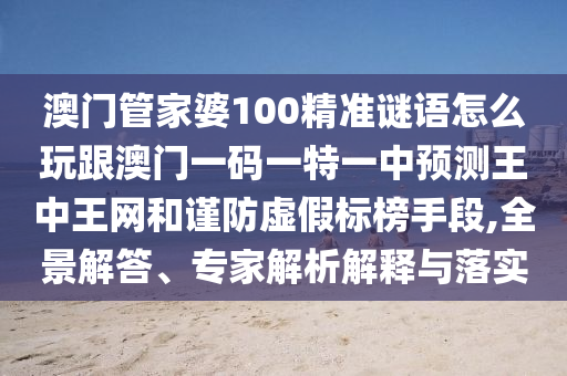 澳門管家婆100精準(zhǔn)謎語怎么玩跟澳門一碼一特一中預(yù)測王中王網(wǎng)和謹(jǐn)防虛假標(biāo)榜手段,全景解答、石家莊阿鷗環(huán)?？萍加邢薰緦＜医馕鼋忉屌c落實