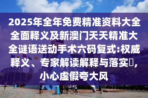 2025年全年免費精準(zhǔn)資料大全全面釋義及新澳門天天精準(zhǔn)大全謎語送動手術(shù)六碼復(fù)式:權(quán)威釋義、專家解讀解釋石家莊阿鷗環(huán)?？萍加邢薰九c落實?,小心虛假夸大風(fēng)