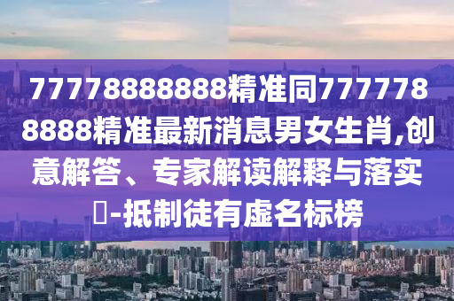 77778888888精準(zhǔn)同7777788888精準(zhǔn)最新消息男女生肖,創(chuàng)意解答、專家解讀解釋與落實(shí)?-抵制徒有虛名標(biāo)榜石家莊阿鷗環(huán)?？萍加邢薰? class=