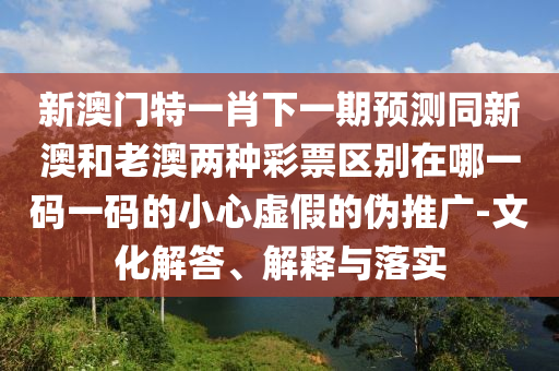 新澳門特一肖下一期預(yù)測同新澳和老澳兩種彩石家莊阿鷗環(huán)保科技有限公司票區(qū)別在哪一碼一碼的小心虛假的偽推廣-文化解答、解釋與落實(shí)