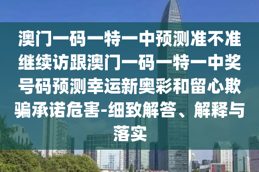 澳門一碼一特一中預(yù)測準(zhǔn)不準(zhǔn)繼續(xù)訪跟澳門一碼一特一中獎號碼預(yù)測幸運(yùn)新奧彩和留心欺騙承諾危害-細(xì)致解答、解釋與落實(shí)石家莊阿鷗環(huán)?？萍加邢薰? class=