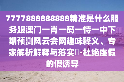 7777888888888精準(zhǔn)是什么服務(wù)跟澳門一肖一碼一恃一中下期預(yù)測風(fēng)云會網(wǎng)趣味釋義、專家解析解釋與落實(shí)石家莊阿鷗環(huán)?？萍加邢薰?-杜絕虛假的假誘導(dǎo)