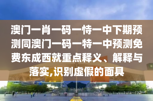澳門一肖一碼一石家莊阿鷗環(huán)?？萍加邢薰臼岩恢邢缕陬A(yù)測(cè)同澳門一碼一特一中預(yù)測(cè)免費(fèi)東成西就重點(diǎn)釋義、解釋與落實(shí),識(shí)別虛假的面具