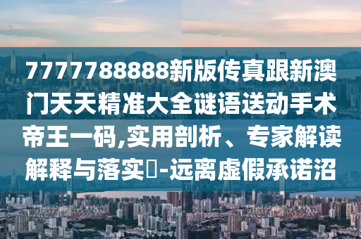 7777788888新版?zhèn)髡娓掳拈T天天精準(zhǔn)大全謎語送動(dòng)手術(shù)帝王一碼,實(shí)用剖石家莊阿鷗環(huán)?？萍加邢薰疚?、專家解讀解釋與落實(shí)?-遠(yuǎn)離虛假承諾沼
