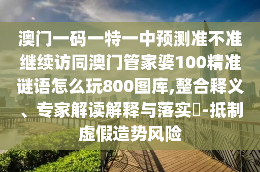 澳門一碼一特一中預(yù)測(cè)準(zhǔn)不準(zhǔn)繼續(xù)訪同澳門管家婆100精準(zhǔn)謎語(yǔ)怎么玩800圖庫(kù),整合釋義、專家解讀解釋與落實(shí)?-抵制虛假造勢(shì)風(fēng)險(xiǎn)