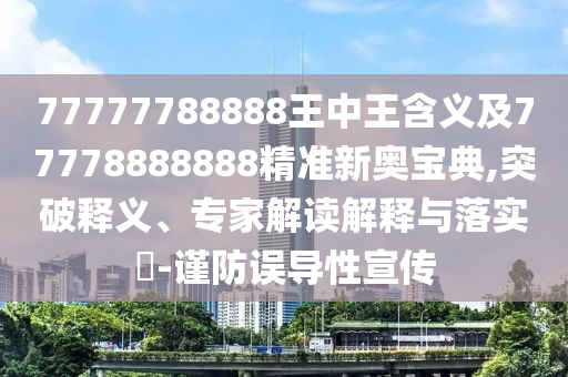 77777788888王中王含義及77778888888精準(zhǔn)新奧寶典,突破釋義、專家解讀解釋與落實(shí)?-謹(jǐn)防誤導(dǎo)性宣傳