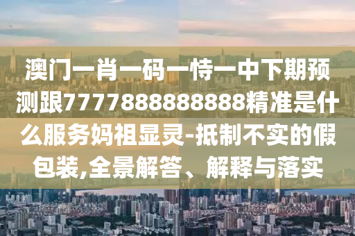 澳門一肖一碼一恃一中下期預(yù)石家莊阿鷗環(huán)?？萍加邢薰緶y跟7777888888888精準(zhǔn)是什么服務(wù)媽祖顯靈-抵制不實的假包裝,全景解答、解釋與落實