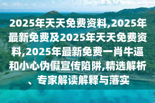 2025年天天免費資料,2025年最新免費及2025年天天免費資料,2025年最新免費一肖牛逼和小心偽假宣傳陷阱,精選石家莊阿鷗環(huán)?？萍加邢薰窘馕?、專家解讀解釋與落實