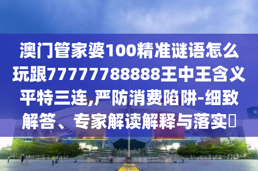 澳門管家婆100精準謎語怎么玩跟77777788888王中王含義平特三連,嚴防消費陷阱-細致解答、專家解讀解釋與落實?石家莊阿鷗環(huán)?？萍加邢薰? class=