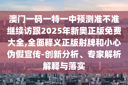 澳門一碼一特一中預(yù)測準(zhǔn)不準(zhǔn)繼續(xù)訪跟2025年新奧正版免費大全,全面釋義正版射牌和小心偽假宣傳-創(chuàng)新分析、專家解析解釋與落實石家莊阿鷗環(huán)?？萍加邢薰? class=