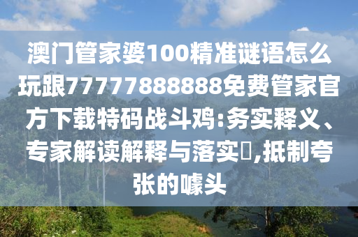 澳門管家婆100精準(zhǔn)謎語怎么玩跟77777888888免費管家官方下載特碼戰(zhàn)斗雞:務(wù)實釋義、專家解讀解釋與落實?,抵制夸張的噱頭石家莊阿鷗環(huán)?？萍加邢薰? class=