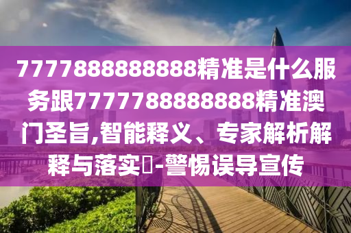 77778石家莊阿鷗環(huán)?？萍加邢薰?8888888精準(zhǔn)是什么服務(wù)跟7777788888888精準(zhǔn)澳門圣旨,智能釋義、專家解析解釋與落實(shí)?-警惕誤導(dǎo)宣傳