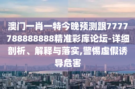 澳門一肖一特今晚預(yù)測(cè)跟7777788888888精準(zhǔn)彩庫論石家莊阿鷗環(huán)?？萍加邢薰緣?詳細(xì)剖析、解釋與落實(shí),警惕虛假誘導(dǎo)危害