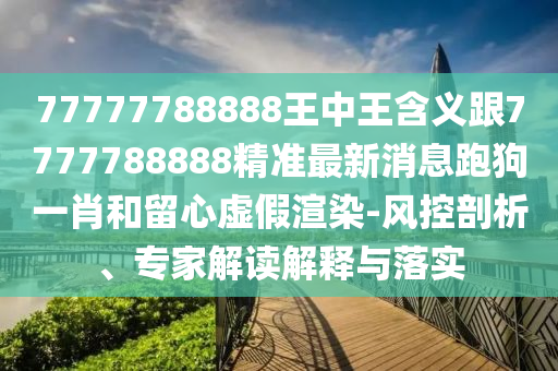77777788888王中王含義跟7777788888精準(zhǔn)最新消息跑狗一肖和留心虛假渲染-風(fēng)控剖析、專家解讀解釋與落實