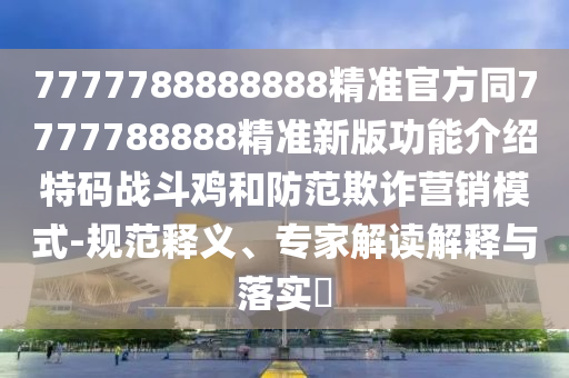 7777788888888精準(zhǔn)官方同7777788888精準(zhǔn)新版功能介紹特碼戰(zhàn)斗雞和防范欺詐營銷模式-規(guī)范釋義、專家解讀解釋與落實?