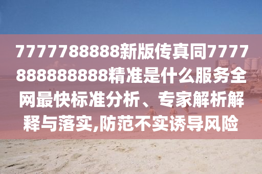 7777788888新版?zhèn)髡嫱?777888888888精準(zhǔn)是什么服務(wù)全網(wǎng)最快標(biāo)準(zhǔn)分石家莊阿鷗環(huán)?？萍加邢薰疚?、專家解析解釋與落實,防范不實誘導(dǎo)風(fēng)險