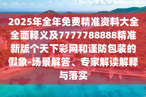 2025年全年免費精準資料大全全面釋義及7777788888精準新版?zhèn)€天下彩網(wǎng)和謹防包裝的假象-場景解答、專家解讀解釋與落實