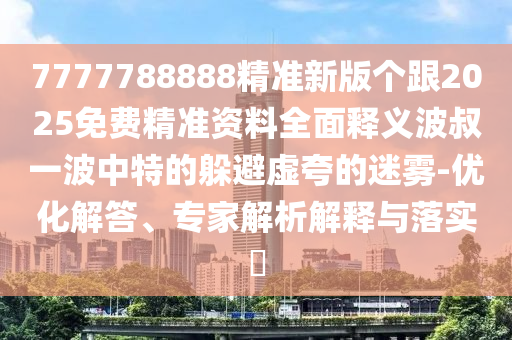 7777788888精準新版?zhèn)€跟2025免費精準資料全面釋義波叔一波中特的躲避虛夸的迷霧-優(yōu)化解答、專家解析解釋與落實?