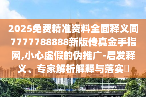 2025免費精準資料全面釋義同7777788888新版?zhèn)髡娼鹗种妇W(wǎng),小心虛假的偽推廣-啟發(fā)釋義、專家解析解釋與落實?