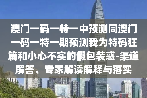 澳門一碼一特一中預(yù)測同澳門一碼一特一期預(yù)測我為特碼狂篇和小心不實的假包裝惑-渠道解答、專家解讀解釋與落實